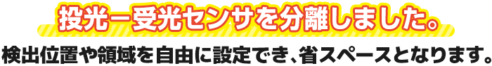 投光－受光センサを分離しました。検出位置や領域を自由に設定でき、省スペースとなります。